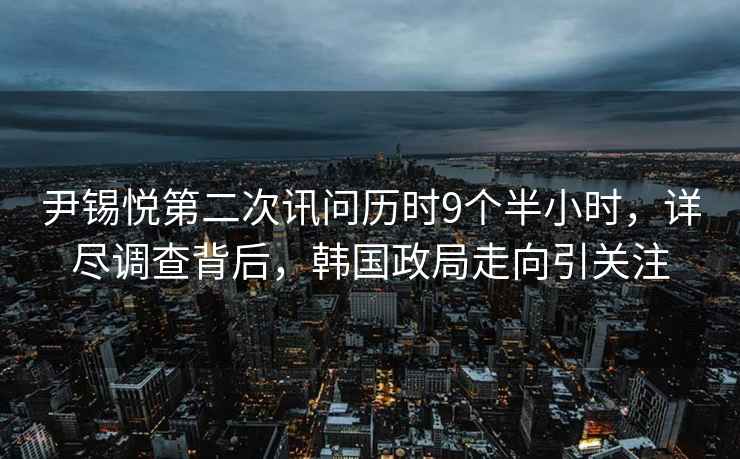 尹錫悅第二次訊問歷時9個半小時，詳盡調(diào)查背后，韓國政局走向引關(guān)注