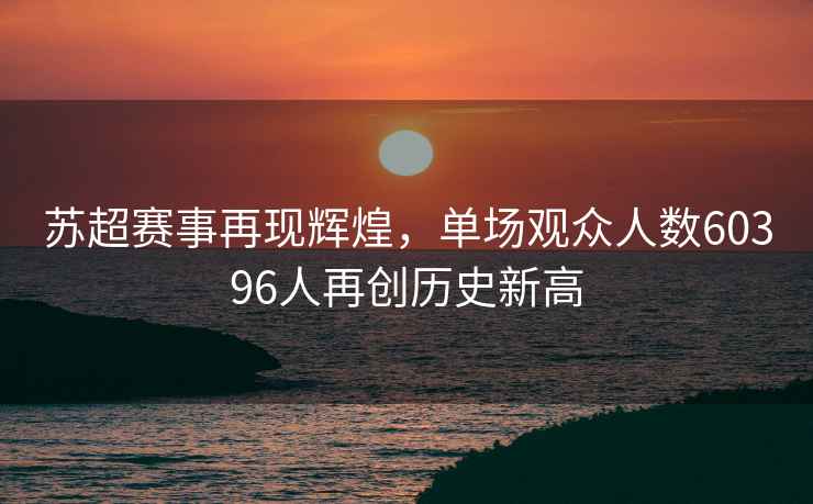 蘇超賽事再現(xiàn)輝煌，單場(chǎng)觀眾人數(shù)60396人再創(chuàng)歷史新高