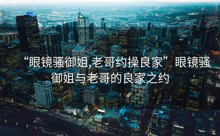 “眼鏡騷御姐,老哥約操良家”眼鏡騷御姐與老哥的良家之約