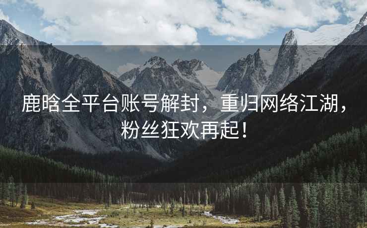 鹿晗全平臺(tái)賬號(hào)解封，重歸網(wǎng)絡(luò)江湖，粉絲狂歡再起！