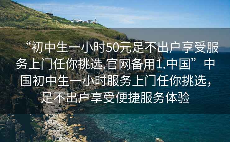 “初中生一小時50元足不出戶享受服務(wù)上門任你挑選.官網(wǎng)備用1.中國”中國初中生一小時服務(wù)上門任你挑選，足不出戶享受便捷服務(wù)體驗