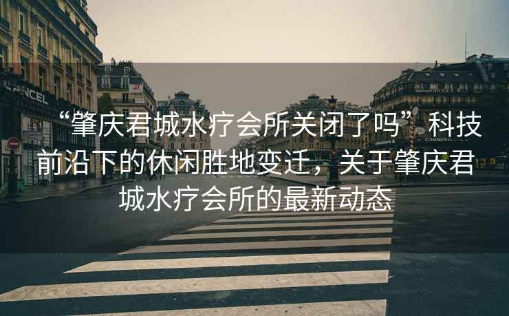 “肇慶君城水療會所關(guān)閉了嗎”科技前沿下的休閑勝地變遷，關(guān)于肇慶君城水療會所的最新動態(tài)