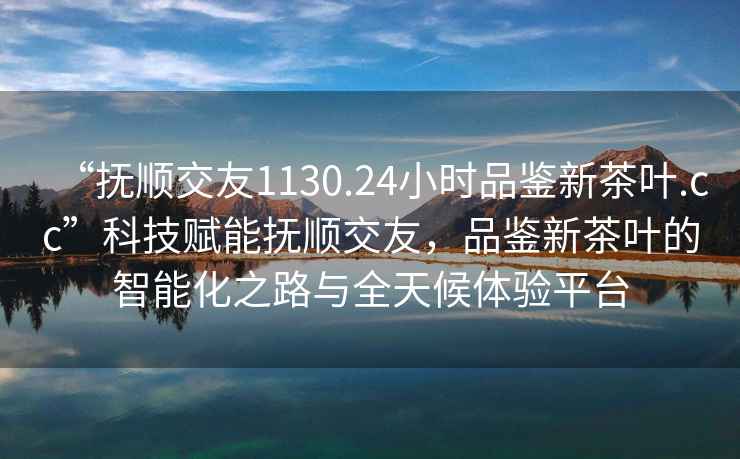 “撫順交友1130.24小時(shí)品鑒新茶葉.cc”科技賦能撫順交友，品鑒新茶葉的智能化之路與全天候體驗(yàn)平臺(tái)