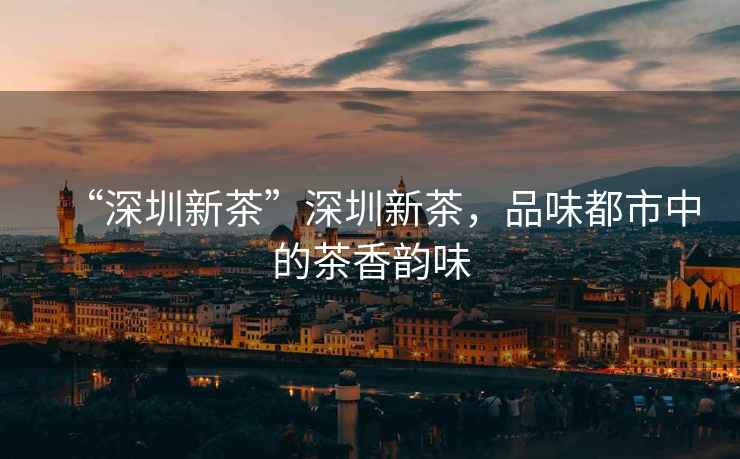 “深圳新茶”深圳新茶，品味都市中的茶香韻味