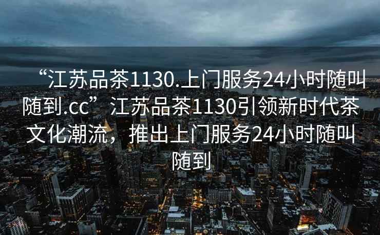 “江蘇品茶1130.上門服務24小時隨叫隨到.cc”江蘇品茶1130引領新時代茶文化潮流，推出上門服務24小時隨叫隨到