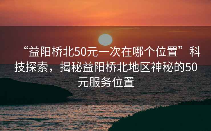 “益陽(yáng)橋北50元一次在哪個(gè)位置”科技探索，揭秘益陽(yáng)橋北地區(qū)神秘的50元服務(wù)位置