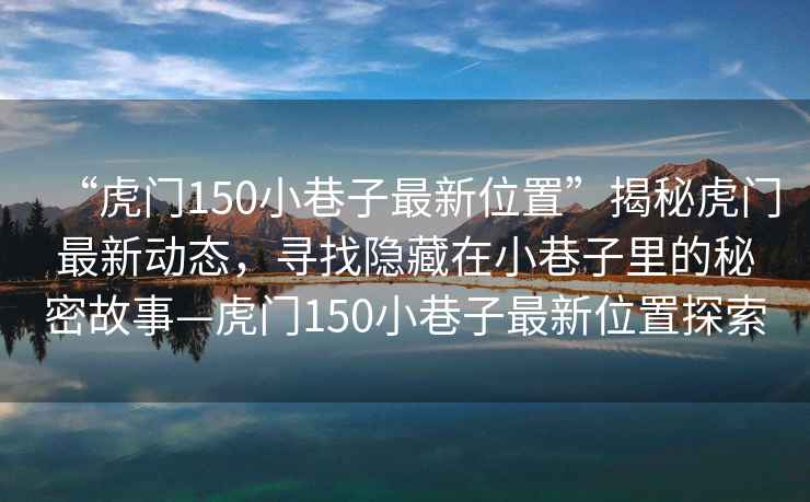 “虎門150小巷子最新位置”揭秘虎門最新動態(tài)，尋找隱藏在小巷子里的秘密故事—虎門150小巷子最新位置探索