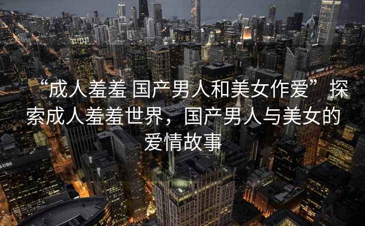 “成人羞羞 國產(chǎn)男人和美女作愛”探索成人羞羞世界，國產(chǎn)男人與美女的愛情故事