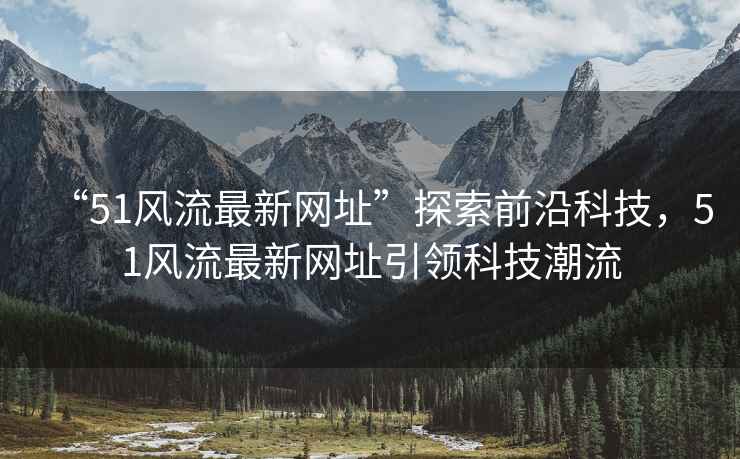 “51風流最新網(wǎng)址”探索前沿科技，51風流最新網(wǎng)址引領科技潮流