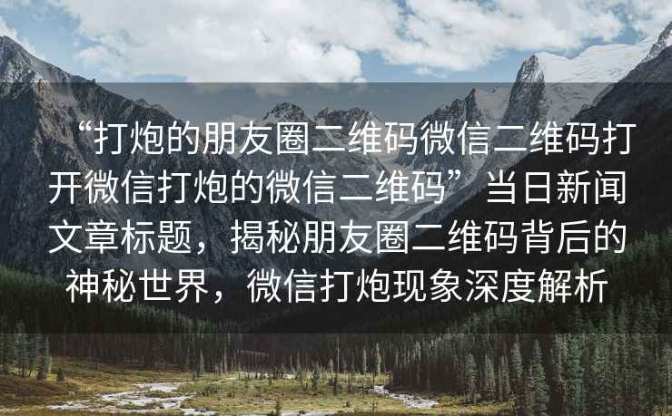 “打炮的朋友圈二維碼微信二維碼打開微信打炮的微信二維碼”當日新聞文章標題，揭秘朋友圈二維碼背后的神秘世界，微信打炮現(xiàn)象深度解析