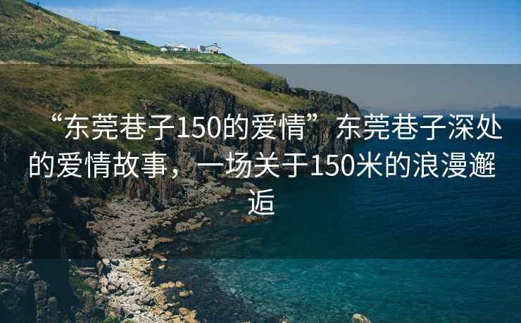 “東莞巷子150的愛情”東莞巷子深處的愛情故事，一場(chǎng)關(guān)于150米的浪漫邂逅