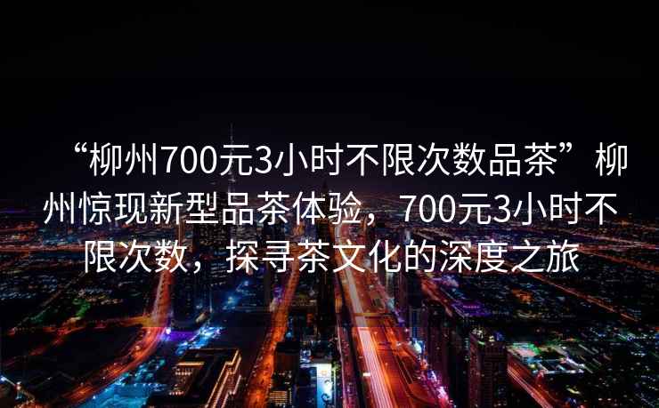 “柳州700元3小時不限次數(shù)品茶”柳州驚現(xiàn)新型品茶體驗，700元3小時不限次數(shù)，探尋茶文化的深度之旅
