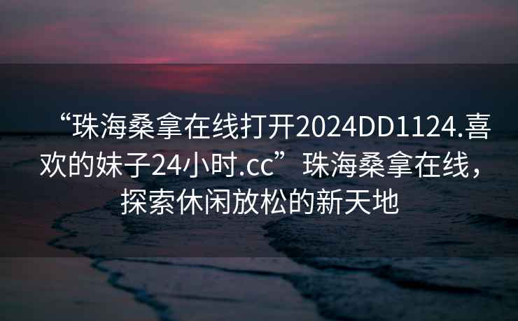 “珠海桑拿在線打開2024DD1124.喜歡的妹子24小時.cc”珠海桑拿在線，探索休閑放松的新天地