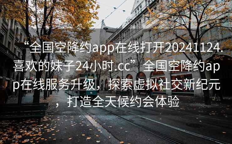 “全國空降約app在線打開20241124.喜歡的妹子24小時(shí).cc”全國空降約app在線服務(wù)升級(jí)，探索虛擬社交新紀(jì)元，打造全天候約會(huì)體驗(yàn)