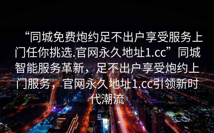 “同城免費(fèi)炮約足不出戶享受服務(wù)上門任你挑選.官網(wǎng)永久地址1.cc”同城智能服務(wù)革新，足不出戶享受炮約上門服務(wù)，官網(wǎng)永久地址1.cc引領(lǐng)新時代潮流