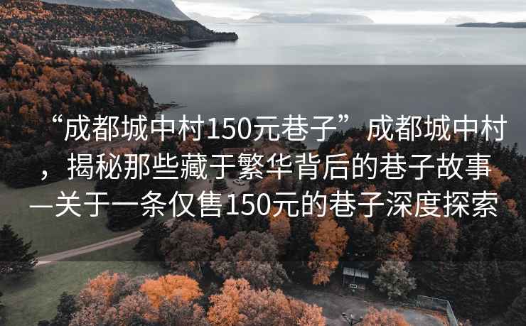 “成都城中村150元巷子”成都城中村，揭秘那些藏于繁華背后的巷子故事—關于一條僅售150元的巷子深度探索