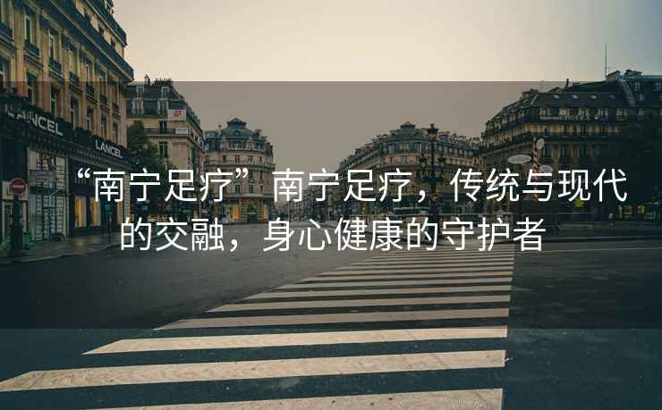 “南寧足療”南寧足療，傳統(tǒng)與現(xiàn)代的交融，身心健康的守護者