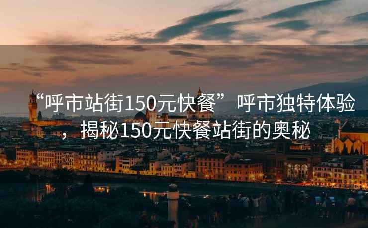 “呼市站街150元快餐”呼市獨特體驗，揭秘150元快餐站街的奧秘