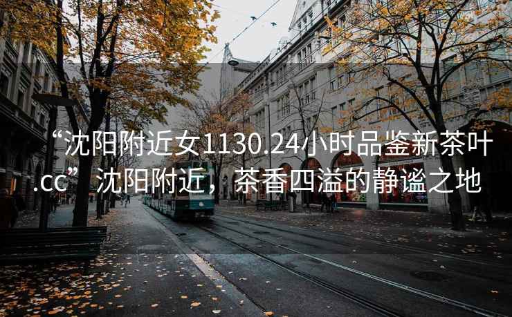“沈陽(yáng)附近女1130.24小時(shí)品鑒新茶葉.cc”沈陽(yáng)附近，茶香四溢的靜謐之地