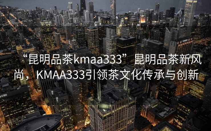 “昆明品茶kmaa333”昆明品茶新風(fēng)尚，KMAA333引領(lǐng)茶文化傳承與創(chuàng)新