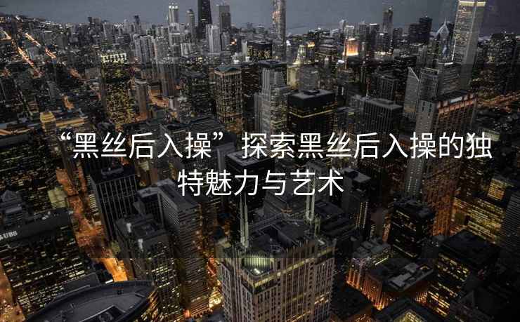 “黑絲后入操”探索黑絲后入操的獨(dú)特魅力與藝術(shù)