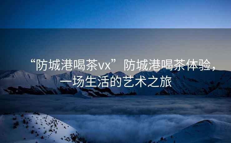 “防城港喝茶vx”防城港喝茶體驗，一場生活的藝術(shù)之旅