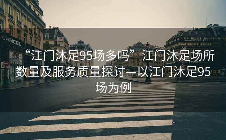“江門沐足95場多嗎”江門沐足場所數(shù)量及服務(wù)質(zhì)量探討—以江門沐足95場為例