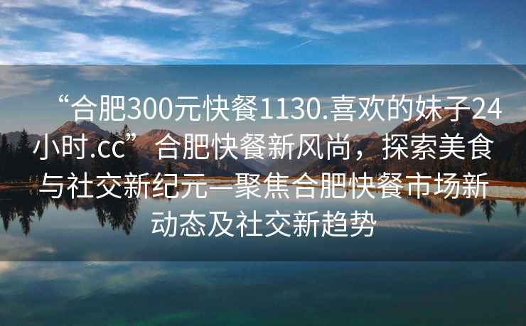 “合肥300元快餐1130.喜歡的妹子24小時.cc”合肥快餐新風尚，探索美食與社交新紀元—聚焦合肥快餐市場新動態(tài)及社交新趨勢