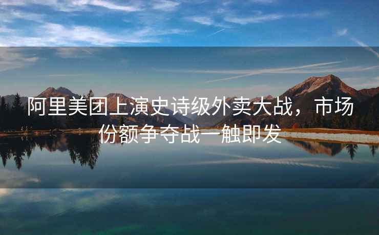 阿里美團(tuán)上演史詩級外賣大戰(zhàn)，市場份額爭奪戰(zhàn)一觸即發(fā)
