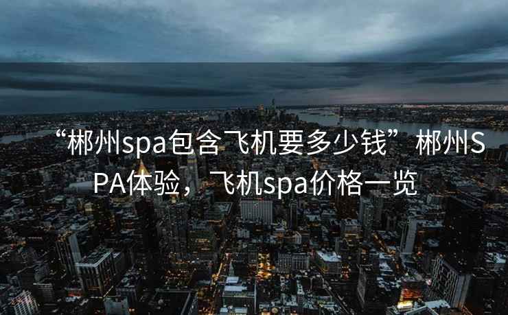 “郴州spa包含飛機(jī)要多少錢(qián)”郴州SPA體驗(yàn)，飛機(jī)spa價(jià)格一覽