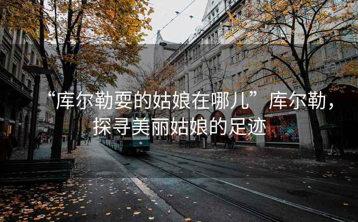 “庫爾勒耍的姑娘在哪兒”庫爾勒，探尋美麗姑娘的足跡