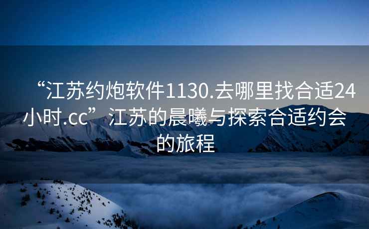 “江蘇約炮軟件1130.去哪里找合適24小時.cc”江蘇的晨曦與探索合適約會的旅程