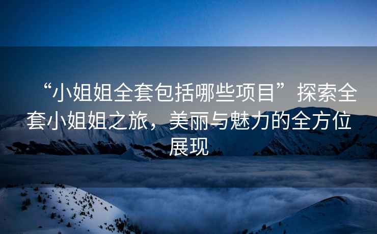 “小姐姐全套包括哪些項(xiàng)目”探索全套小姐姐之旅，美麗與魅力的全方位展現(xiàn)