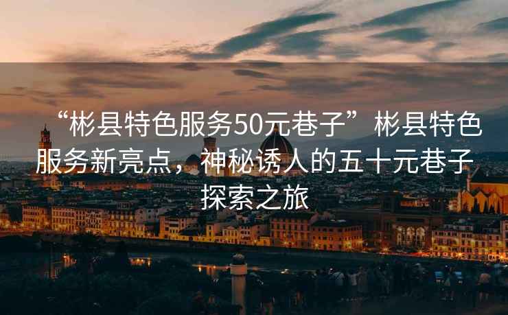 “彬縣特色服務(wù)50元巷子”彬縣特色服務(wù)新亮點，神秘誘人的五十元巷子探索之旅