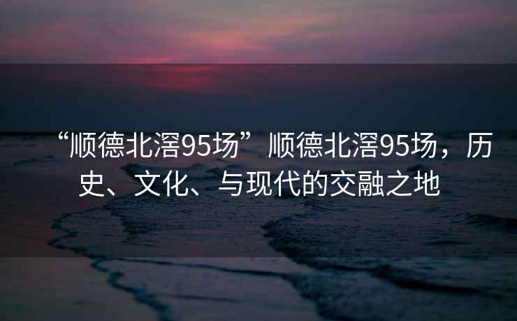 “順德北滘95場”順德北滘95場，歷史、文化、與現(xiàn)代的交融之地