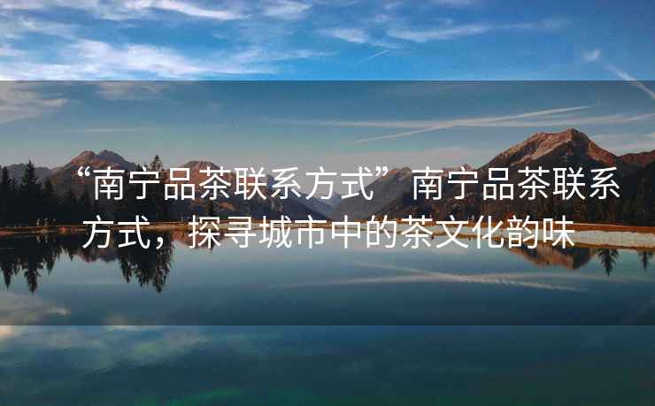 “南寧品茶聯(lián)系方式”南寧品茶聯(lián)系方式，探尋城市中的茶文化韻味