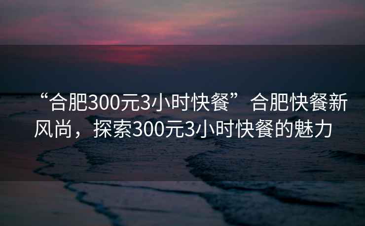 “合肥300元3小時快餐”合肥快餐新風尚，探索300元3小時快餐的魅力