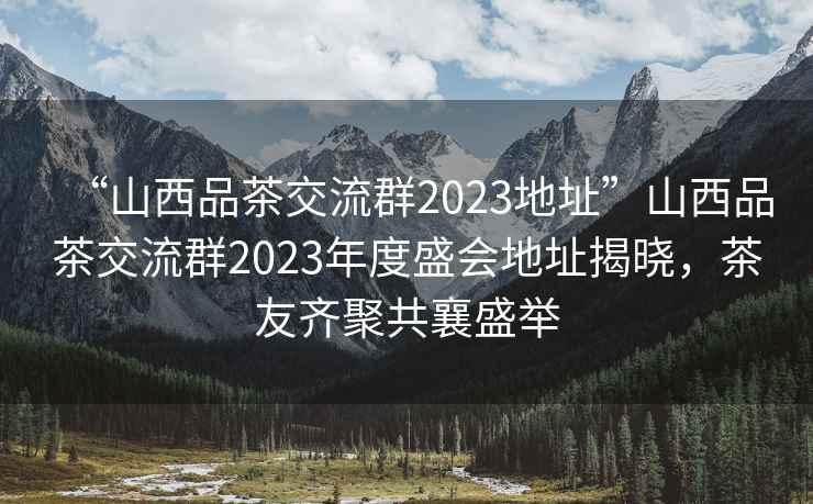 “山西品茶交流群2023地址”山西品茶交流群2023年度盛會(huì)地址揭曉，茶友齊聚共襄盛舉
