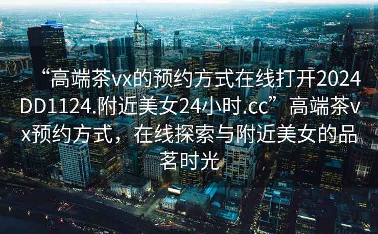 “高端茶vx的預(yù)約方式在線打開2024DD1124.附近美女24小時(shí).cc”高端茶vx預(yù)約方式，在線探索與附近美女的品茗時(shí)光
