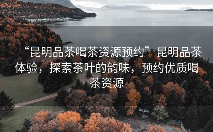 “昆明品茶喝茶資源預(yù)約”昆明品茶體驗，探索茶葉的韻味，預(yù)約優(yōu)質(zhì)喝茶資源