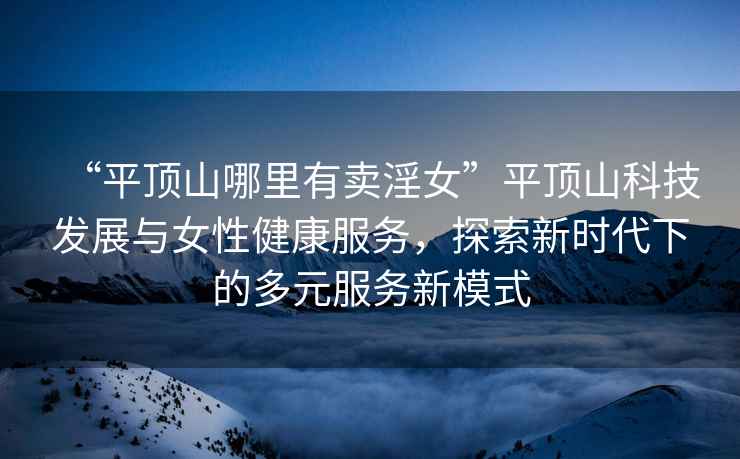 “平頂山哪里有賣(mài)淫女”平頂山科技發(fā)展與女性健康服務(wù)，探索新時(shí)代下的多元服務(wù)新模式