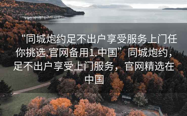 “同城炮約足不出戶享受服務上門任你挑選.官網(wǎng)備用1.中國”同城炮約，足不出戶享受上門服務，官網(wǎng)精選在中國