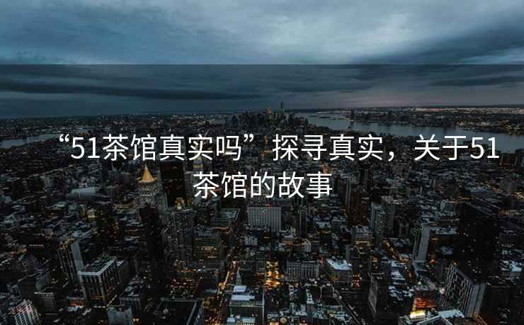 “51茶館真實(shí)嗎”探尋真實(shí)，關(guān)于51茶館的故事