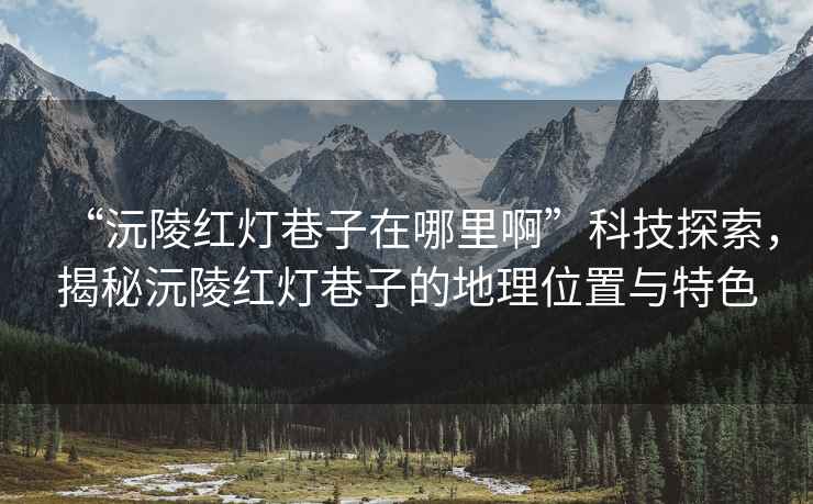 “沅陵紅燈巷子在哪里啊”科技探索，揭秘沅陵紅燈巷子的地理位置與特色