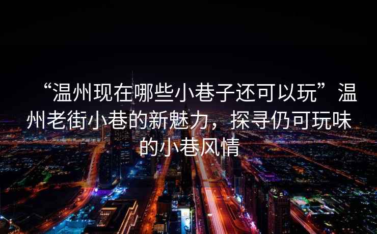 “溫州現(xiàn)在哪些小巷子還可以玩”溫州老街小巷的新魅力，探尋仍可玩味的小巷風(fēng)情