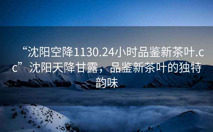 “沈陽空降1130.24小時(shí)品鑒新茶葉.cc”沈陽天降甘露，品鑒新茶葉的獨(dú)特韻味