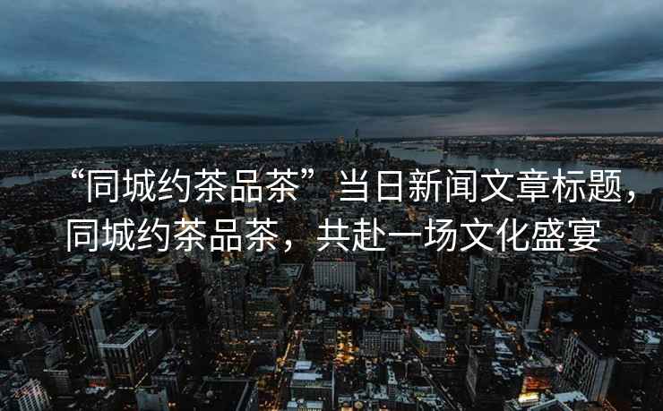 “同城約茶品茶”當(dāng)日新聞文章標(biāo)題，同城約茶品茶，共赴一場(chǎng)文化盛宴