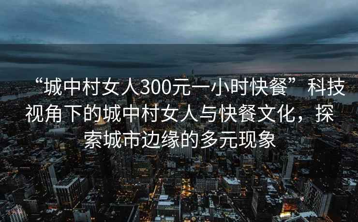 “城中村女人300元一小時(shí)快餐”科技視角下的城中村女人與快餐文化，探索城市邊緣的多元現(xiàn)象
