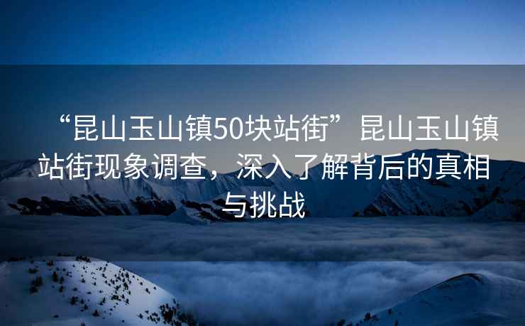 “昆山玉山鎮(zhèn)50塊站街”昆山玉山鎮(zhèn)站街現(xiàn)象調(diào)查，深入了解背后的真相與挑戰(zhàn)