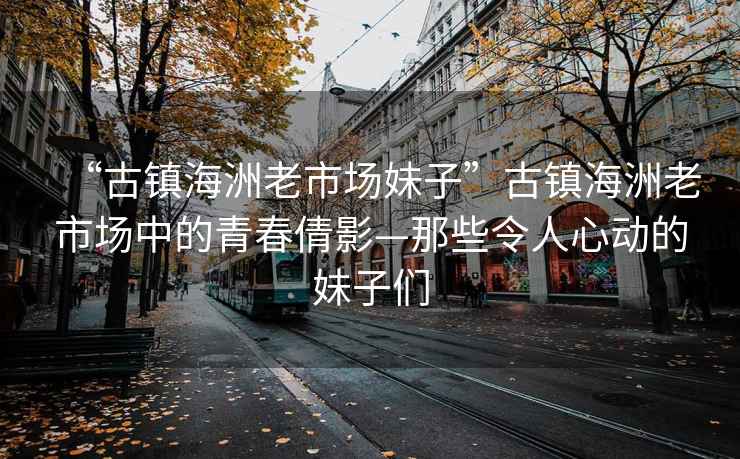 “古鎮(zhèn)海洲老市場(chǎng)妹子”古鎮(zhèn)海洲老市場(chǎng)中的青春倩影—那些令人心動(dòng)的妹子們